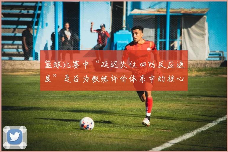 篮球比赛中“延迟失位回防反应速度”是否为教练评价体系中的核心维度