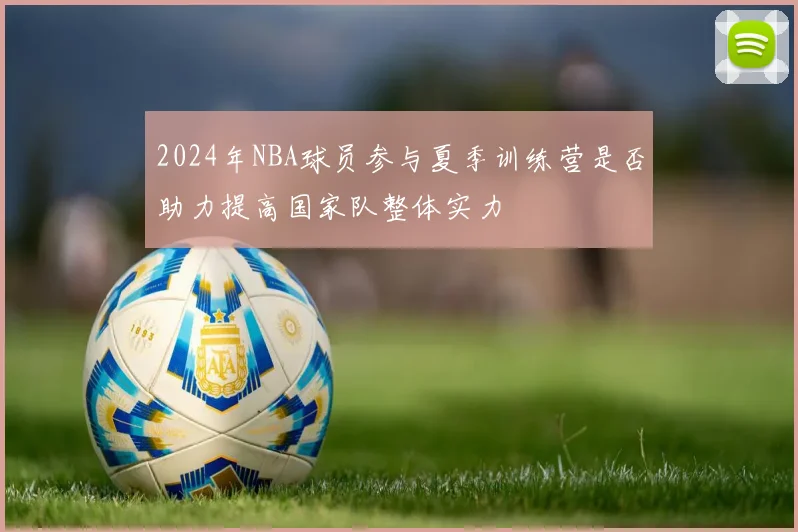 2024年NBA球员参与夏季训练营是否助力提高国家队整体实力